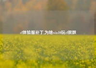 cf体验服补丁,为啥win10玩cf很飘