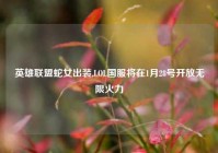 英雄联盟蛇女出装,LOL国服将在1月28号开放无限火力