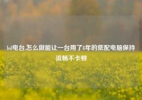 lol电台,怎么做能让一台用了8年的低配电脑保持流畅不卡顿