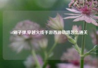 cf刷子弹,穿越火线手游西游劫路怎么通关