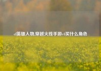 cf英雄人物,穿越火线手游v4买什么角色