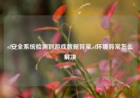 cf安全系统检测到游戏数据异常,cf环境异常怎么解决