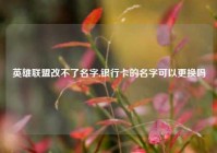 英雄联盟改不了名字,银行卡的名字可以更换吗