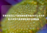 苹果手机怎么下载英雄联盟手游,为什么华为手机不支持下载英雄联盟手游国际服