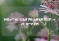 联想a60手机游戏免费下载,总是出现无效的APK文件是什么意思