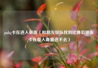 pubg卡在进入画面（和朋友组队找到比赛后朋友卡在载入画面进不去）