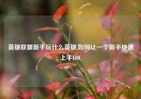 英雄联盟新手玩什么英雄,如何让一个新手快速上手LOL