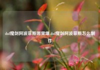 dnf魔剑阿波菲斯哪里爆,dnf魔剑阿波菲斯怎么制作