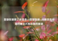 英雄联盟傲之追猎者,lol英雄联盟cg动画宣传片新的曙光片尾出现的是谁