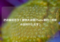 逆战最炫名字（植物大战僵尸online里的三首歌分别叫什么名字）