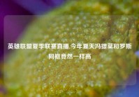 英雄联盟夏季联赛直播,今年夏天冯提莫和罗斯同框竟然一样高