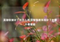 英雄联盟补丁包怎么用,荣耀重要系统补丁包要不要更新