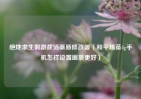 绝地求生刺激战场画质修改器（和平精英4g手机怎样设置画质更好）