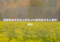 英雄联盟手游怎么改名,OPPO游戏账号怎么更改昵称