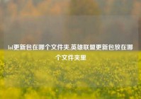 lol更新包在哪个文件夹,英雄联盟更新包放在哪个文件夹里