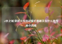 cf水之城,穿越火线挑战模式都哪关在什么地方刷小药瓶