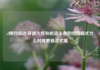 cf预约活动,穿越火线和枪战王者的吃鸡模式什么时候更新正式服