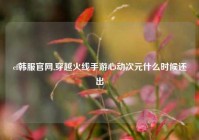 cf韩服官网,穿越火线手游心动次元什么时候还出