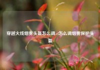 穿越火线烟雾头盔怎么调,cf怎么调烟雾保护头盔