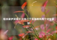 暗杀星伊泽瑞尔,仅有三个英雄拥有两个冠军皮肤