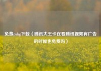 免费pubg下载（腾讯大王卡在看腾讯视频有广告的时候也免费吗）