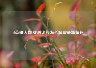 cf英雄人物,穿越火线怎么领取最新角色