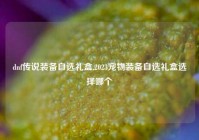 dnf传说装备自选礼盒,2023宠物装备自选礼盒选择哪个