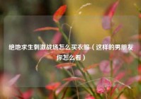 绝地求生刺激战场怎么买衣服（这样的男朋友你怎么看）