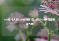 nara主持人,前LGD主场腿精女主持Nara开直播被逼秀腿