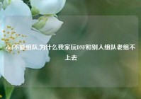 dnf不能组队,为什么我家玩DNF和别人组队老组不上去