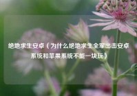 绝地求生安卓（为什么绝地求生全军出击安卓系统和苹果系统不能一块玩）