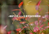 cf维护公告,2023cf王者夺宝持续时间