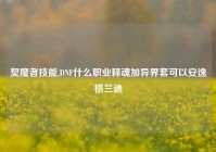 契魔者技能,DNF什么职业释魂加异界套可以安逸格兰迪