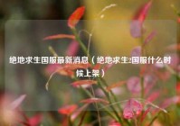 绝地求生国服最新消息（绝地求生2国服什么时候上架）