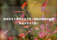 绝地求生之刺激战场下载（刺激战场国际服钢铁战线怎么下载）