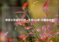 穿越火线最好的枪,cf手游2021年7月最强武器