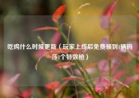 吃鸡什么时候更新（玩家上线后免费领到1辆玛莎1个特效枪）