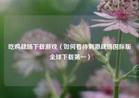 吃鸡战场下载游戏（如何看待刺激战场国际版全球下载第一）