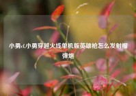 小勇cf,小勇穿越火线单机版英雄枪怎么发射榴弹炮