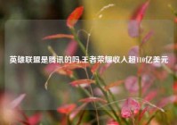 英雄联盟是腾讯的吗,王者荣耀收入超110亿美元