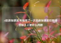 cf迅游加速器,电脑用了一次迅游加速器后网络连接不上是什么问题