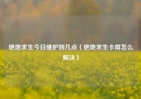 绝地求生今日维护到几点（绝地求生卡屏怎么解决）