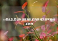 lol萌化包,英雄联盟里有比较肉同时又很可爱的英雄吗