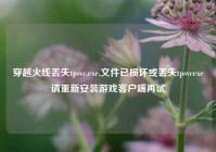 穿越火线丢失tpsvc.exe,文件已损坏或丢失tpsvcexe请重新安装游戏客户端再试