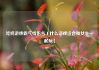 吃鸡游戏霸气情侣名（什么游戏适合和女生一起玩）