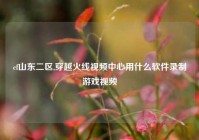 cf山东二区,穿越火线视频中心用什么软件录制游戏视频