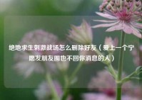 绝地求生刺激战场怎么删除好友（爱上一个宁愿发朋友圈也不回你消息的人）