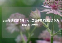 pubg加速器哪个好（Apex英雄多款游戏结合体为何还如此火热）