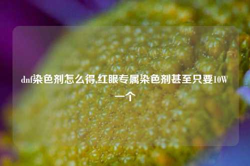 dnf染色剂怎么得,红眼专属染色剂甚至只要10W一个