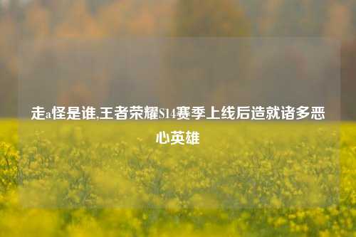 走a怪是谁,王者荣耀S14赛季上线后造就诸多恶心英雄